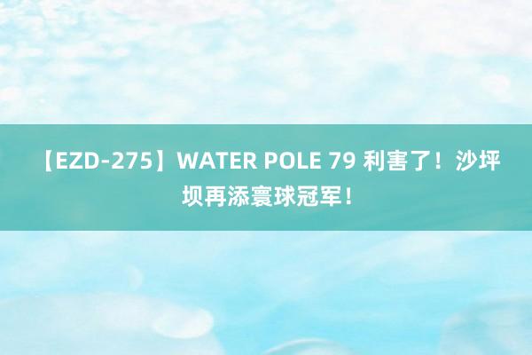 【EZD-275】WATER POLE 79 利害了！沙坪坝再添寰球冠军！