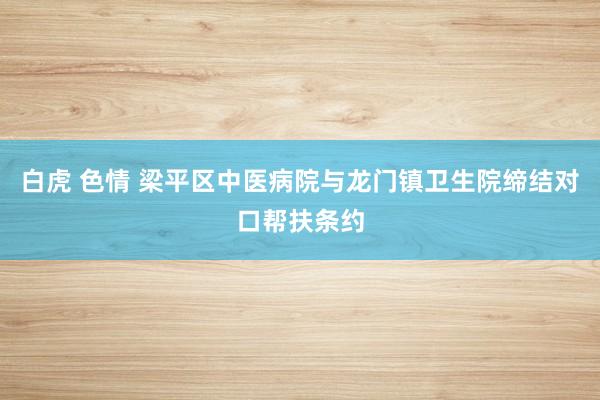 白虎 色情 梁平区中医病院与龙门镇卫生院缔结对口帮扶条约