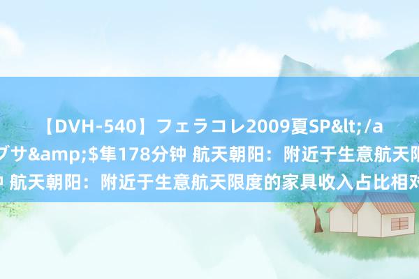 【DVH-540】フェラコレ2009夏SP</a>2010-04-25ハヤブサ&$隼178分钟 航天朝阳：附近于生意航天限度的家具收入占比相对较小