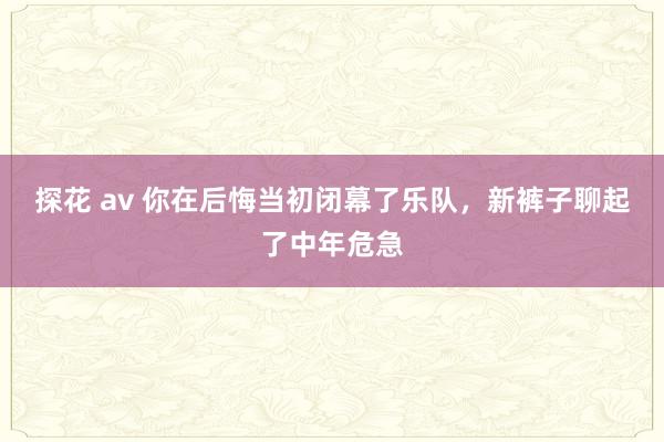 探花 av 你在后悔当初闭幕了乐队，新裤子聊起了中年危急