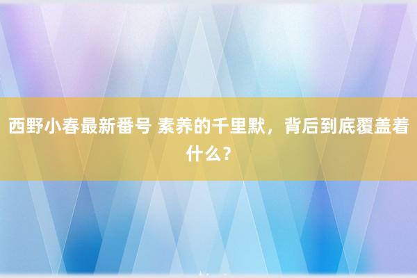 西野小春最新番号 素养的千里默，背后到底覆盖着什么？