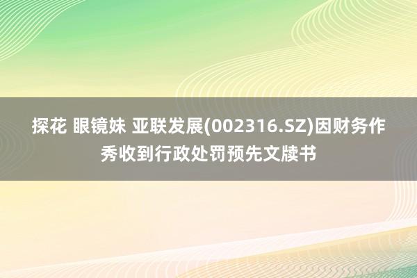 探花 眼镜妹 亚联发展(002316.SZ)因财务作秀收到行政处罚预先文牍书