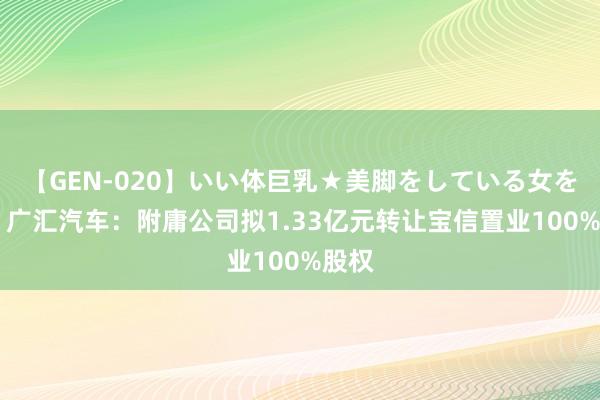 【GEN-020】いい体巨乳★美脚をしている女を犯す 广汇汽车：附庸公司拟1.33亿元转让宝信置业100%股权