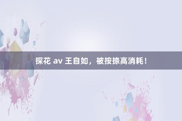 探花 av 王自如，被按捺高消耗！