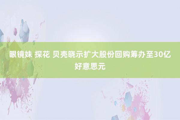 眼镜妹 探花 贝壳晓示扩大股份回购筹办至30亿好意思元