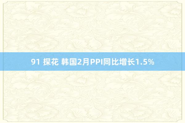 91 探花 韩国2月PPI同比增长1.5%