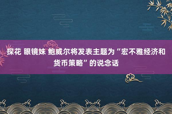 探花 眼镜妹 鲍威尔将发表主题为“宏不雅经济和货币策略”的说念话