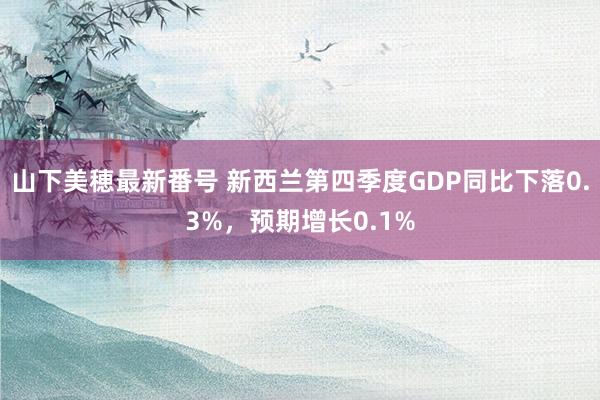 山下美穂最新番号 新西兰第四季度GDP同比下落0.3%，预期增长0.1%