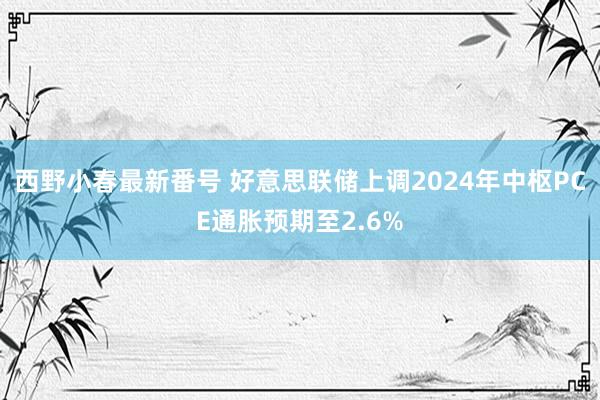 西野小春最新番号 好意思联储上调2024年中枢PCE通胀预期至2.6%