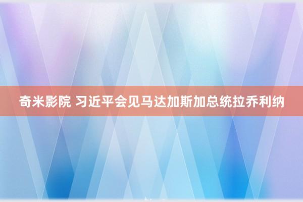 奇米影院 习近平会见马达加斯加总统拉乔利纳