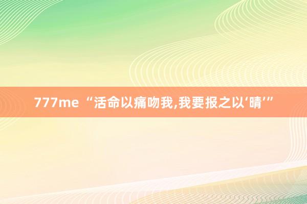 777me “活命以痛吻我，我要报之以‘晴’”